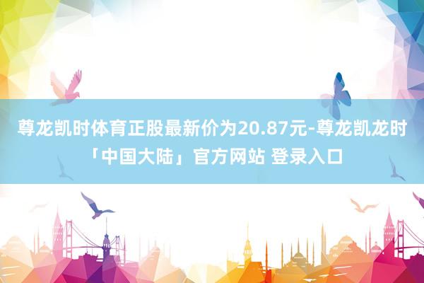 尊龙凯时体育正股最新价为20.87元-尊龙凯龙时「中国大陆」官方网站 登录入口