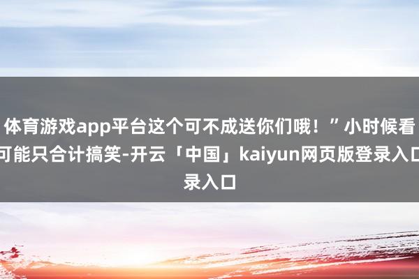 体育游戏app平台这个可不成送你们哦！”小时候看可能只合计搞笑-开云「中国」kaiyun网页版登录入口