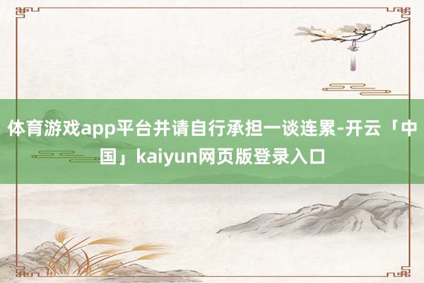 体育游戏app平台并请自行承担一谈连累-开云「中国」kaiyun网页版登录入口