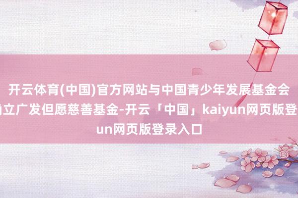 开云体育(中国)官方网站与中国青少年发展基金会共同确立广发但愿慈善基金-开云「中国」kaiyun网页版登录入口