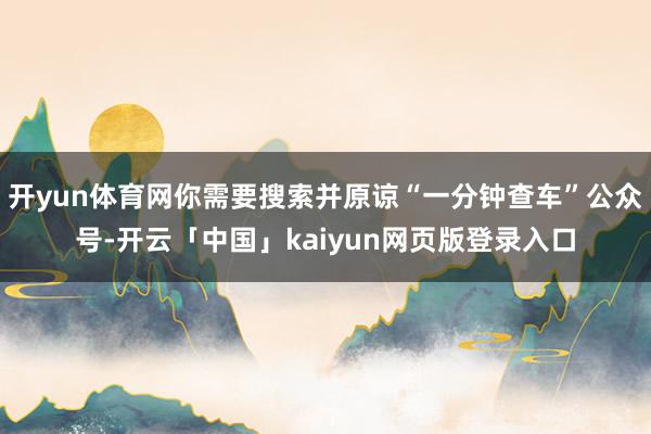 开yun体育网你需要搜索并原谅“一分钟查车”公众号-开云「中国」kaiyun网页版登录入口
