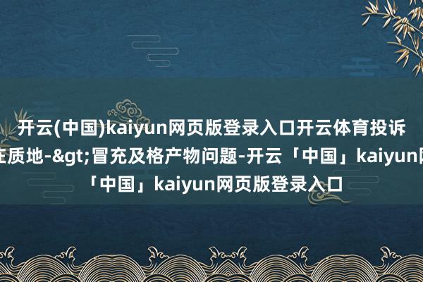 开云(中国)kaiyun网页版登录入口开云体育投诉问题：可能存在质地->冒充及格产物问题-开云「中国」kaiyun网页版登录入口