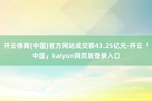 开云体育(中国)官方网站成交额43.25亿元-开云「中国」kaiyun网页版登录入口