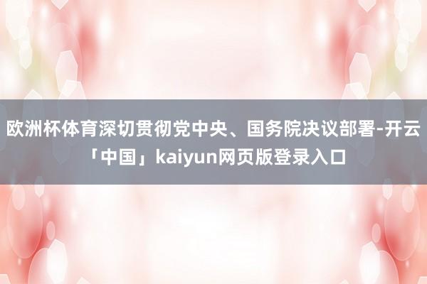 欧洲杯体育深切贯彻党中央、国务院决议部署-开云「中国」kaiyun网页版登录入口