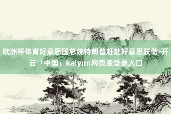 欧洲杯体育好意思国总统特朗普赶赴好意思联储-开云「中国」kaiyun网页版登录入口