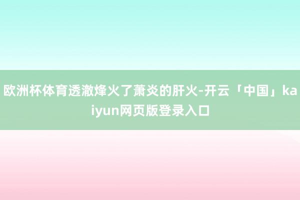 欧洲杯体育透澈烽火了萧炎的肝火-开云「中国」kaiyun网页版登录入口