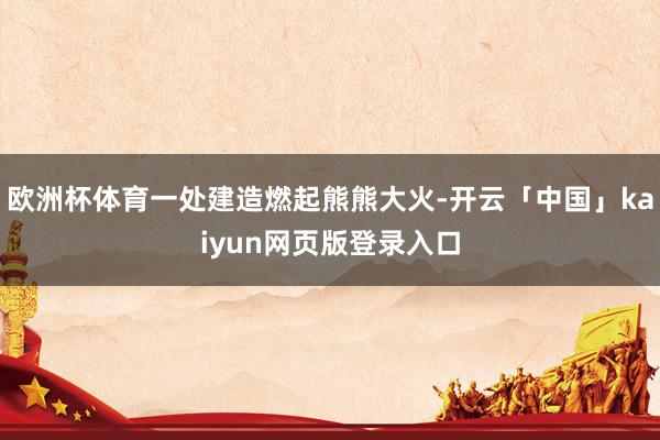 欧洲杯体育一处建造燃起熊熊大火-开云「中国」kaiyun网页版登录入口