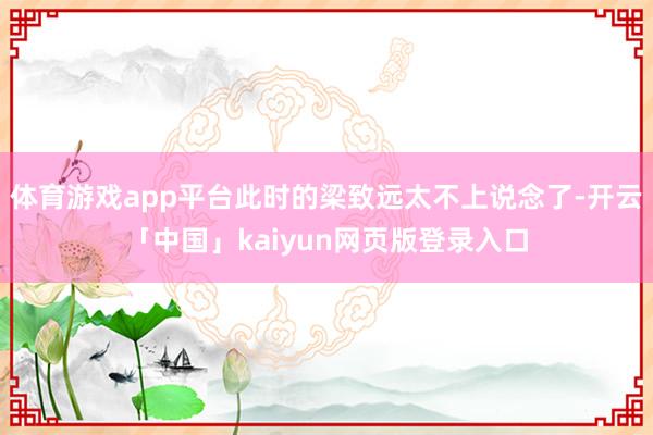 体育游戏app平台此时的梁致远太不上说念了-开云「中国」kaiyun网页版登录入口