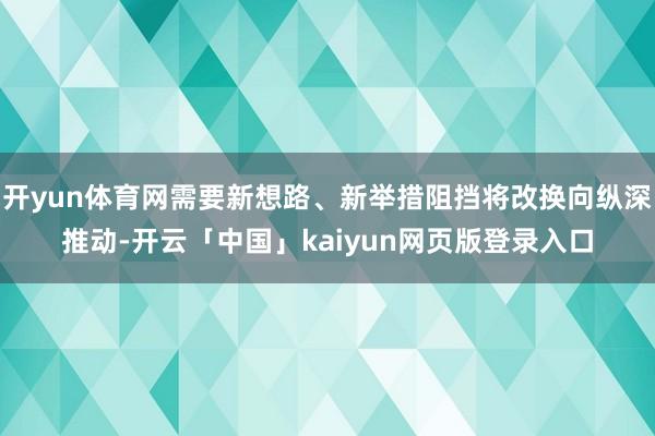 开yun体育网需要新想路、新举措阻挡将改换向纵深推动-开云「中国」kaiyun网页版登录入口