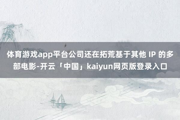 体育游戏app平台公司还在拓荒基于其他 IP 的多部电影-开云「中国」kaiyun网页版登录入口