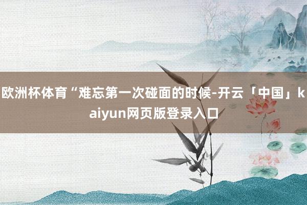 欧洲杯体育“难忘第一次碰面的时候-开云「中国」kaiyun网页版登录入口