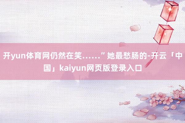 开yun体育网仍然在笑……”她最愁肠的-开云「中国」kaiyun网页版登录入口